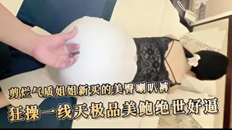 剪烂气质姐姐新买的美臀喇叭裤狂操一线天极品美鲍绝世好逼